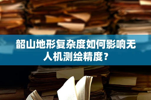 韶山地形复杂度如何影响无人机测绘精度？