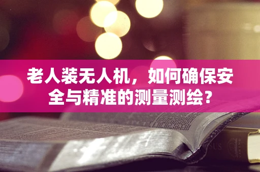 老人装无人机，如何确保安全与精准的测量测绘？