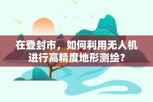 在登封市，如何利用无人机进行高精度地形测绘？