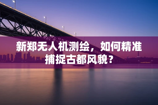 新郑无人机测绘，如何精准捕捉古都风貌？