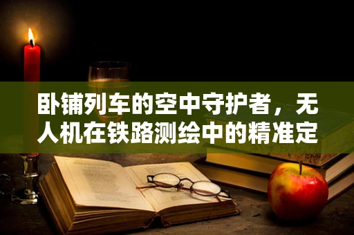 卧铺列车的空中守护者，无人机在铁路测绘中的精准定位挑战