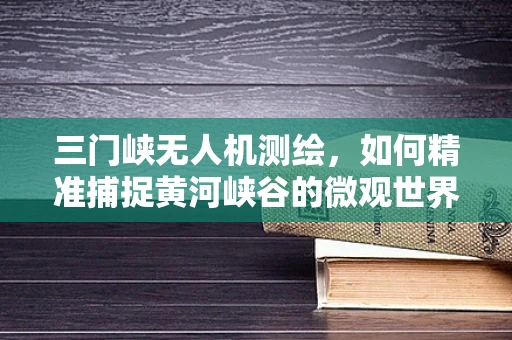 三门峡无人机测绘，如何精准捕捉黄河峡谷的微观世界？