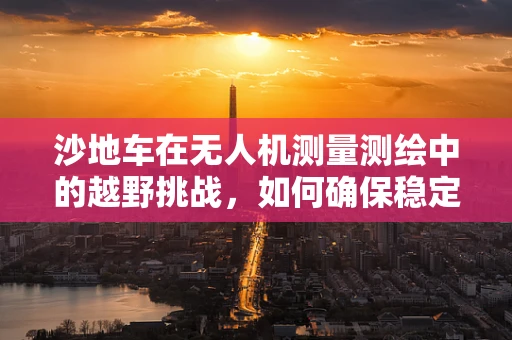 沙地车在无人机测量测绘中的越野挑战，如何确保稳定与高效？