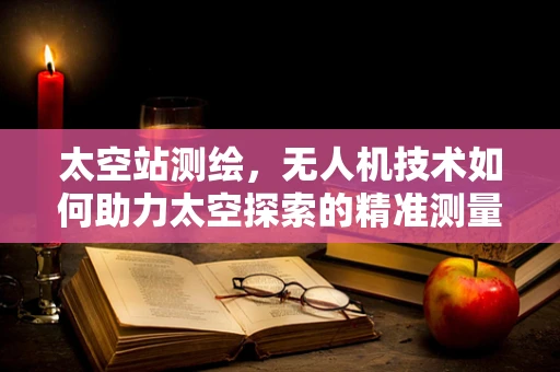 太空站测绘，无人机技术如何助力太空探索的精准测量？