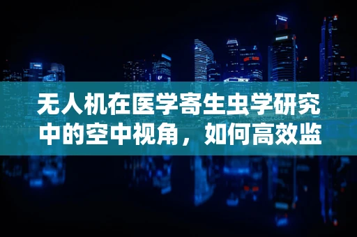 无人机在医学寄生虫学研究中的空中视角，如何高效监测与评估寄生虫病传播区域？