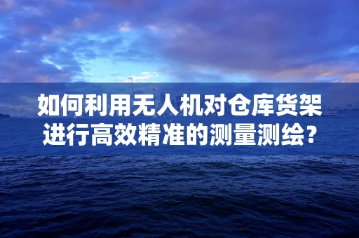 如何利用无人机对仓库货架进行高效精准的测量测绘？