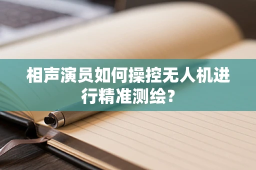 相声演员如何操控无人机进行精准测绘？