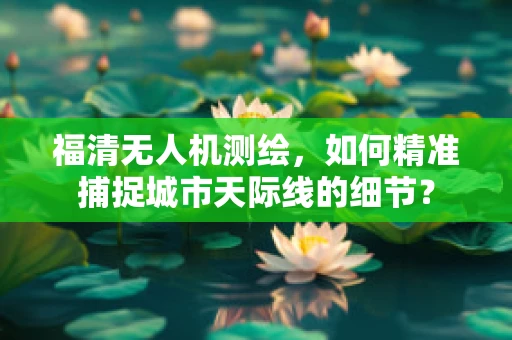 福清无人机测绘，如何精准捕捉城市天际线的细节？