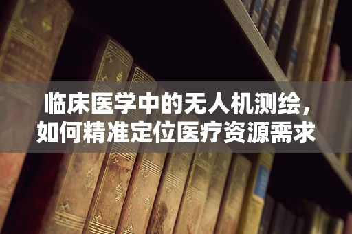 临床医学中的无人机测绘，如何精准定位医疗资源需求？