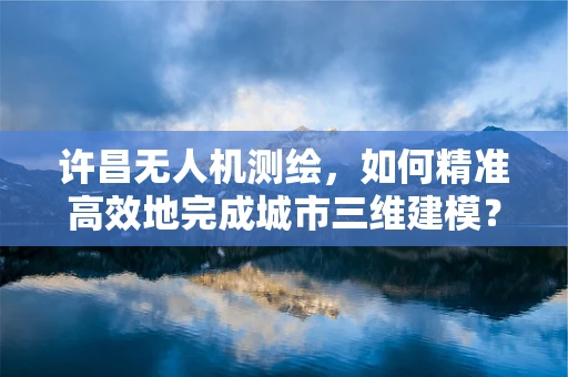 许昌无人机测绘，如何精准高效地完成城市三维建模？