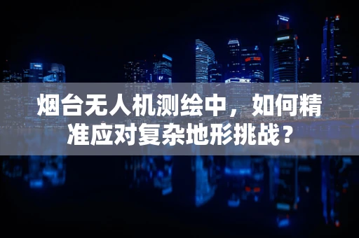 烟台无人机测绘中，如何精准应对复杂地形挑战？