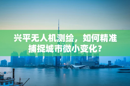 兴平无人机测绘，如何精准捕捉城市微小变化？