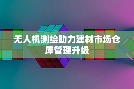 无人机测绘助力建材市场仓库管理升级