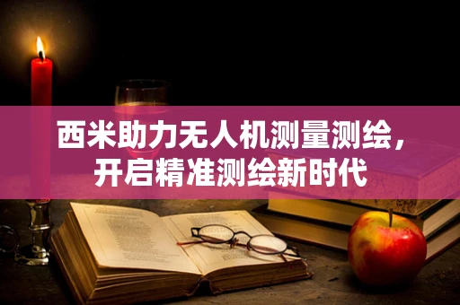 西米助力无人机测量测绘，开启精准测绘新时代