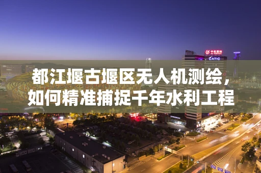 都江堰古堰区无人机测绘，如何精准捕捉千年水利工程的微妙细节？