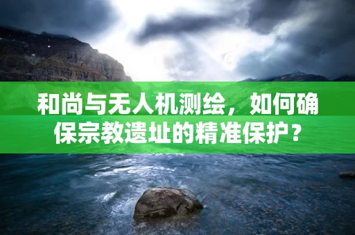 和尚与无人机测绘，如何确保宗教遗址的精准保护？