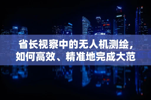 省长视察中的无人机测绘，如何高效、精准地完成大范围地形测量？