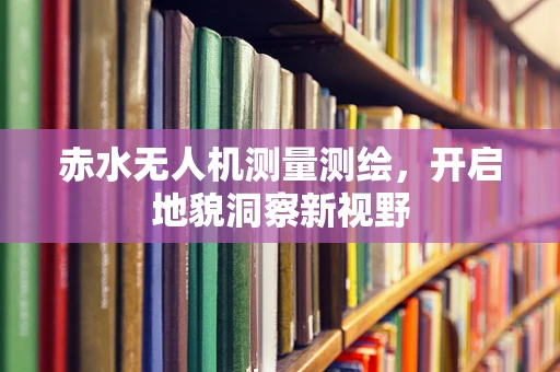 赤水无人机测量测绘，开启地貌洞察新视野