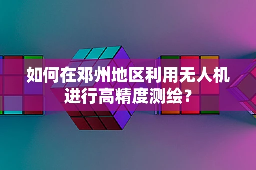 如何在邓州地区利用无人机进行高精度测绘？