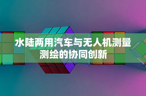 水陆两用汽车与无人机测量测绘的协同创新