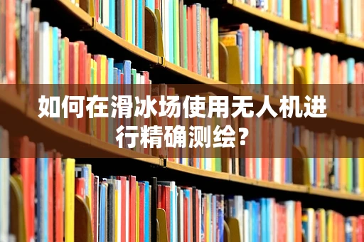 如何在滑冰场使用无人机进行精确测绘？