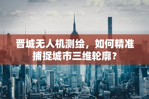 晋城无人机测绘，如何精准捕捉城市三维轮廓？