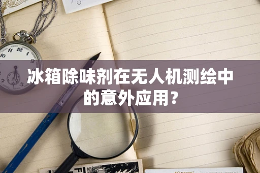 冰箱除味剂在无人机测绘中的意外应用？