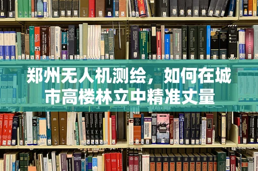 郑州无人机测绘，如何在城市高楼林立中精准丈量