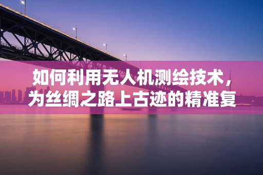 如何利用无人机测绘技术，为丝绸之路上古迹的精准复原提供支持？