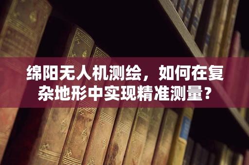 绵阳无人机测绘，如何在复杂地形中实现精准测量？