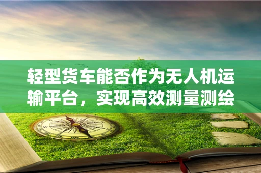 轻型货车能否作为无人机运输平台，实现高效测量测绘？