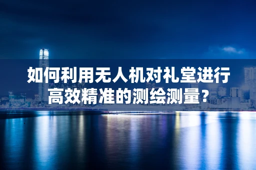 如何利用无人机对礼堂进行高效精准的测绘测量？