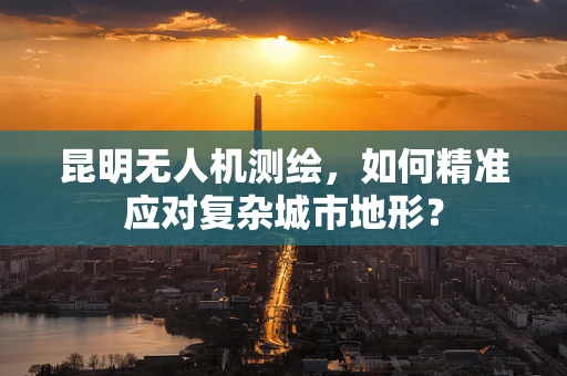 昆明无人机测绘，如何精准应对复杂城市地形？